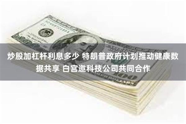 炒股加杠杆利息多少 特朗普政府计划推动健康数据共享 白宫邀科技公司共同合作