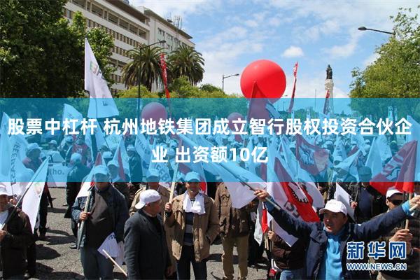 股票中杠杆 杭州地铁集团成立智行股权投资合伙企业 出资额10亿
