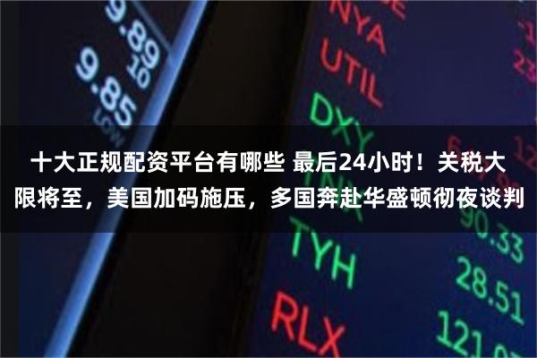 十大正规配资平台有哪些 最后24小时！关税大限将至，美国加码施压，多国奔赴华盛顿彻夜谈判