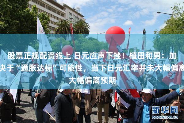 股票正规配资线上 日元应声下挫！植田和男：加息取决于“通胀达标”可能性，当下日元汇率并未大幅偏离预期
