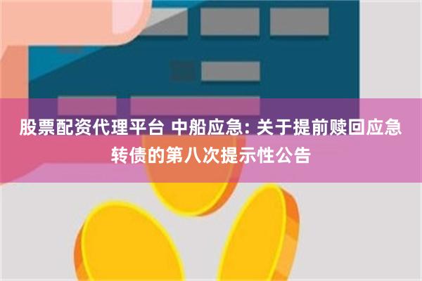 股票配资代理平台 中船应急: 关于提前赎回应急转债的第八次提示性公告