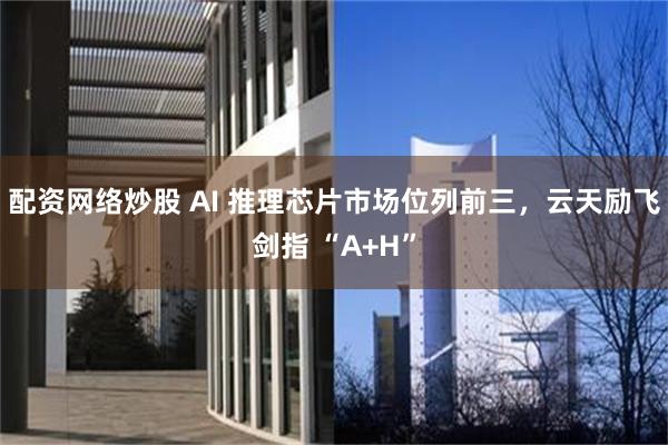 配资网络炒股 AI 推理芯片市场位列前三，云天励飞剑指 “A+H”