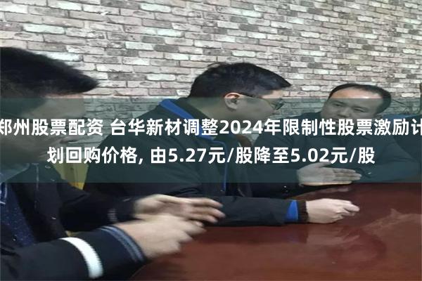 郑州股票配资 台华新材调整2024年限制性股票激励计划回购价格, 由5.27元/股降至5.02元/股