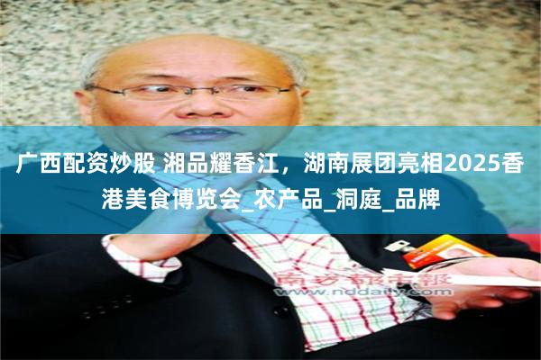 广西配资炒股 湘品耀香江，湖南展团亮相2025香港美食博览会_农产品_洞庭_品牌