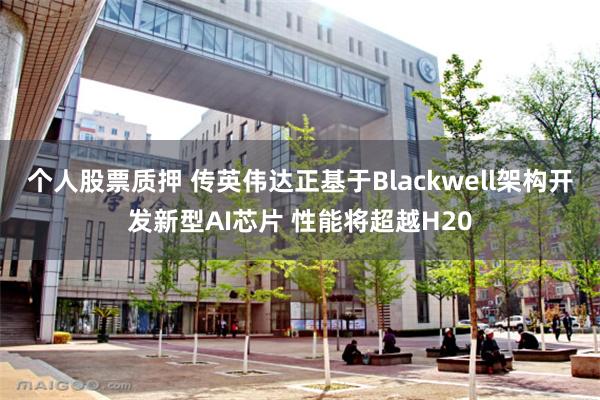 个人股票质押 传英伟达正基于Blackwell架构开发新型AI芯片 性能将超越H20