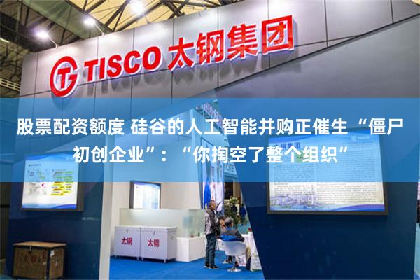 股票配资额度 硅谷的人工智能并购正催生 “僵尸初创企业”：“你掏空了整个组织”