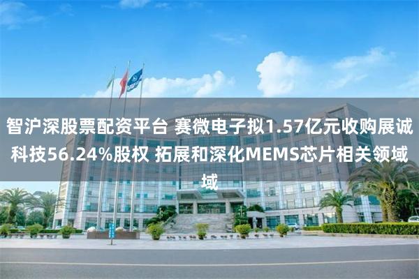 智沪深股票配资平台 赛微电子拟1.57亿元收购展诚科技56.24%股权 拓展和深化MEMS芯片相关领域