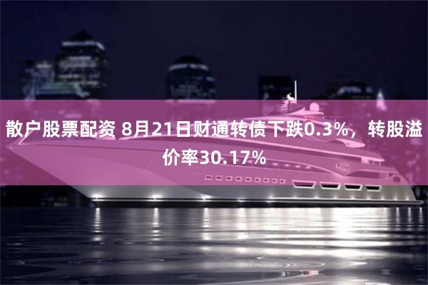 散户股票配资 8月21日财通转债下跌0.3%，转股溢价率30.17%