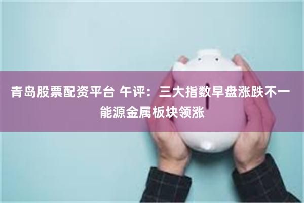 青岛股票配资平台 午评：三大指数早盘涨跌不一 能源金属板块领涨
