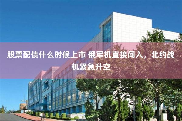 股票配债什么时候上市 俄军机直接闯入，北约战机紧急升空