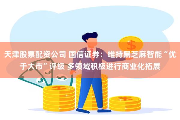 天津股票配资公司 国信证券：维持黑芝麻智能“优于大市”评级 多领域积极进行商业化拓展