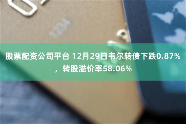 股票配资公司平台 12月29日韦尔转债下跌0.87%，转股溢价率58.06%